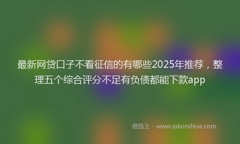 最新网贷口子不看征信的有哪些2025年推荐，整理五个综合评分不足有负债都能下款app