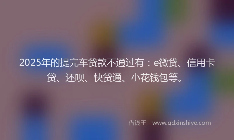 2025年的提完车贷款不通过有：e微贷、信用卡贷、还呗、快贷通、小花钱包等。