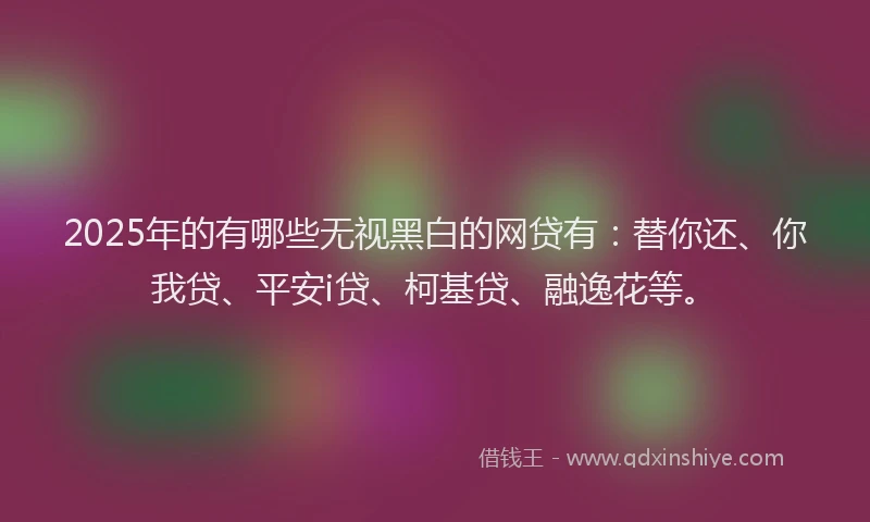 2025年的有哪些无视黑白的网贷有：替你还、你我贷、平安i贷、柯基贷、融逸花等。