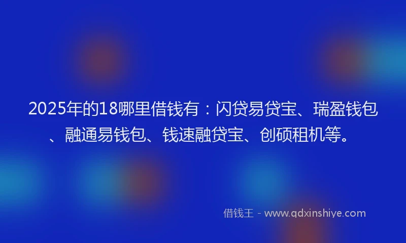 2025年的18哪里借钱有：闪贷易贷宝、瑞盈钱包、融通易钱包、钱速融贷宝、创硕租机等。