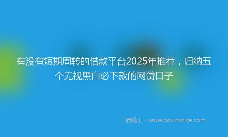 有没有短期周转的借款平台2025年推荐，归纳五个无视黑白必下款的网贷口子