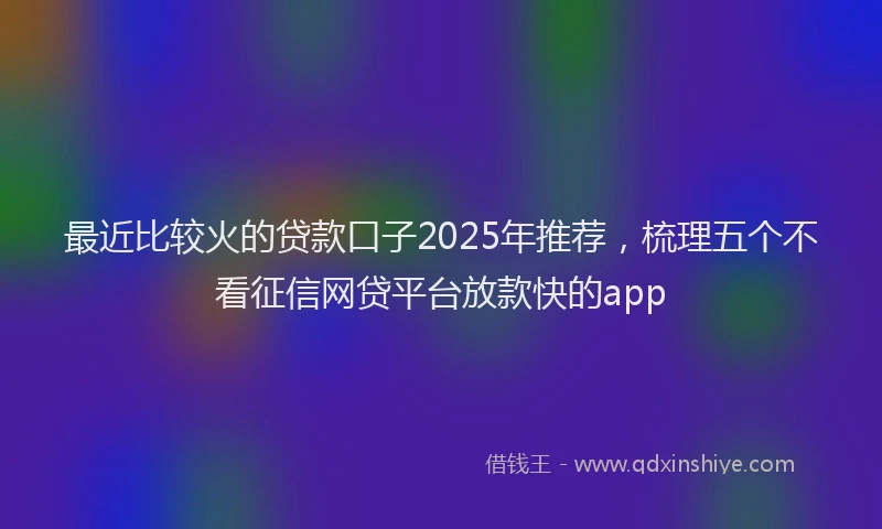 最近比较火的贷款口子2025年推荐，梳理五个不看征信网贷平台放款快的app
