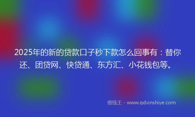2025年的新的贷款口子秒下款怎么回事有：替你还、团贷网、快贷通、东方汇、小花钱包等。