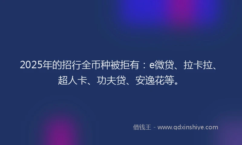 2025年的招行全币种被拒有：e微贷、拉卡拉、超人卡、功夫贷、安逸花等。