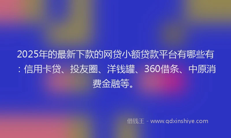 2025年的最新下款的网贷小额贷款平台有哪些有：信用卡贷、投友圈、洋钱罐、360借条、中原消费金融等。