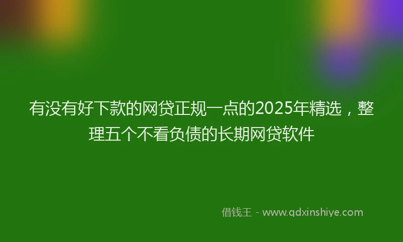 有没有好下款的网贷正规一点的2025年精选，整理五个不看负债的长期网贷软件