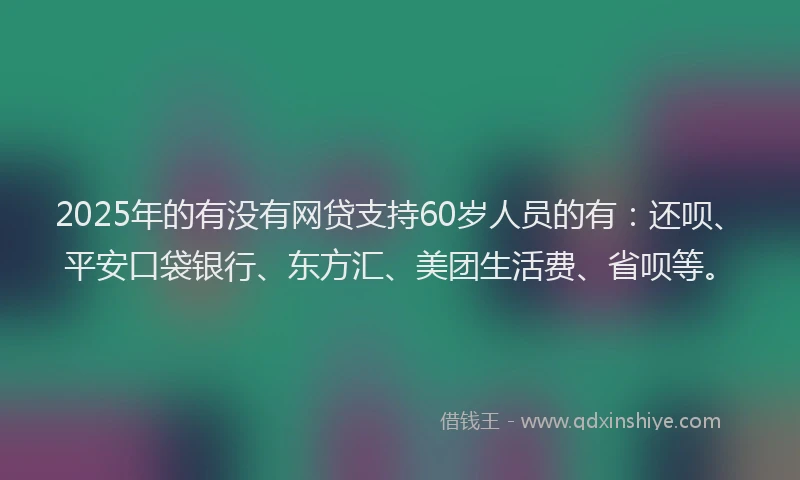 2025年的有没有网贷支持60岁人员的有：还呗、平安口袋银行、东方汇、美团生活费、省呗等。