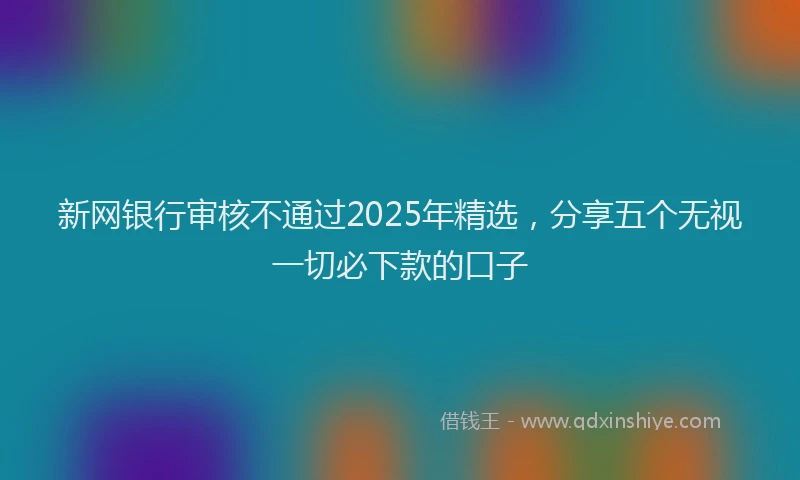 新网银行审核不通过2025年精选，分享五个无视一切必下款的口子