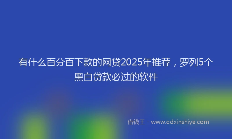 有什么百分百下款的网贷2025年推荐，罗列5个黑白贷款必过的软件