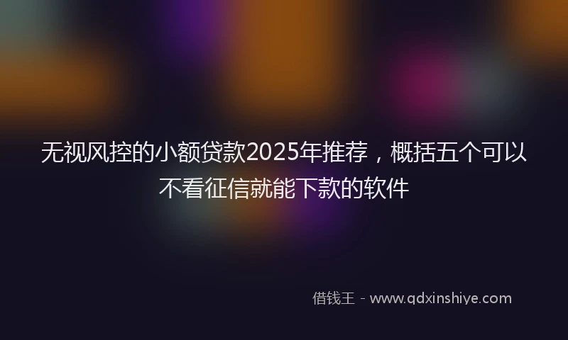 无视风控的小额贷款2025年推荐，概括五个可以不看征信就能下款的软件