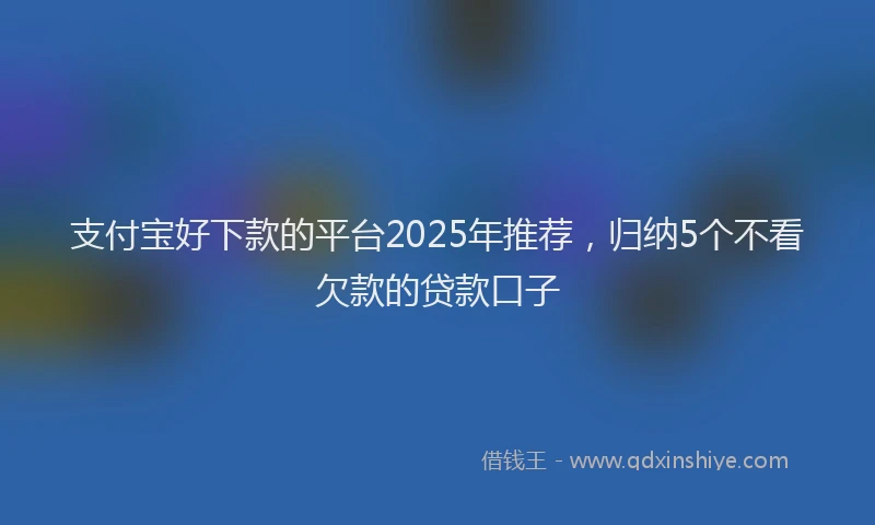支付宝好下款的平台2025年推荐，归纳5个不看欠款的贷款口子