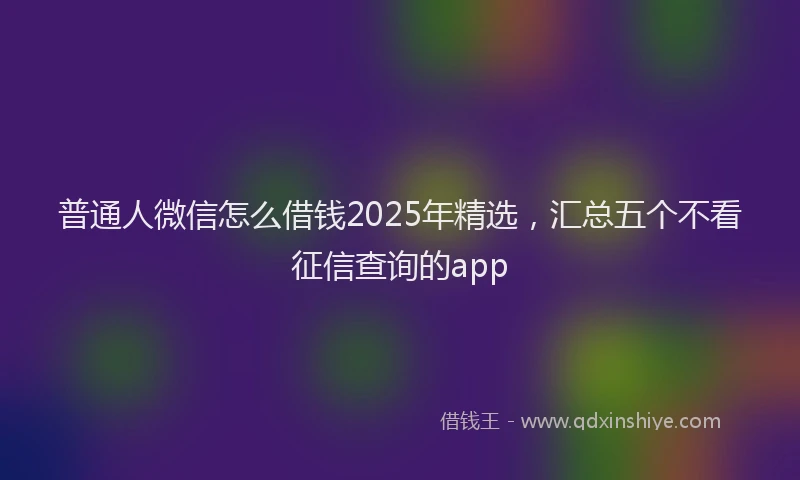 普通人微信怎么借钱2025年精选，汇总五个不看征信查询的app