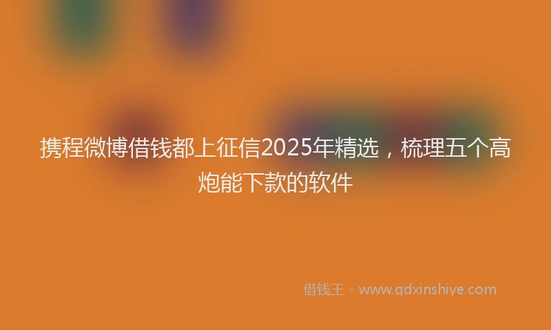 携程微博借钱都上征信2025年精选，梳理五个高炮能下款的软件