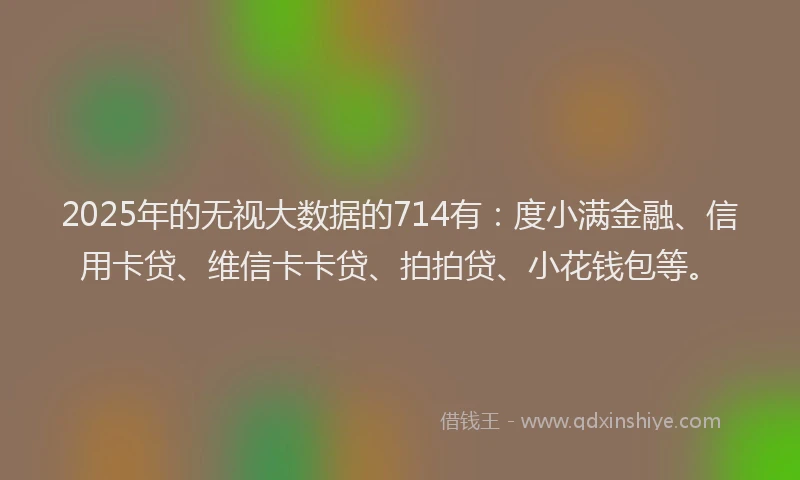 2025年的无视大数据的714有：度小满金融、信用卡贷、维信卡卡贷、拍拍贷、小花钱包等。