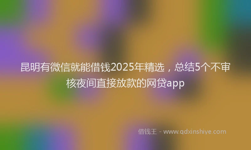 昆明有微信就能借钱2025年精选，总结5个不审核夜间直接放款的网贷app