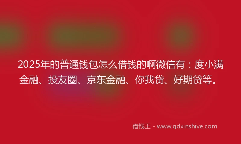2025年的普通钱包怎么借钱的啊微信有：度小满金融、投友圈、京东金融、你我贷、好期贷等。