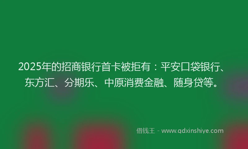 2025年的招商银行首卡被拒有：平安口袋银行、东方汇、分期乐、中原消费金融、随身贷等。