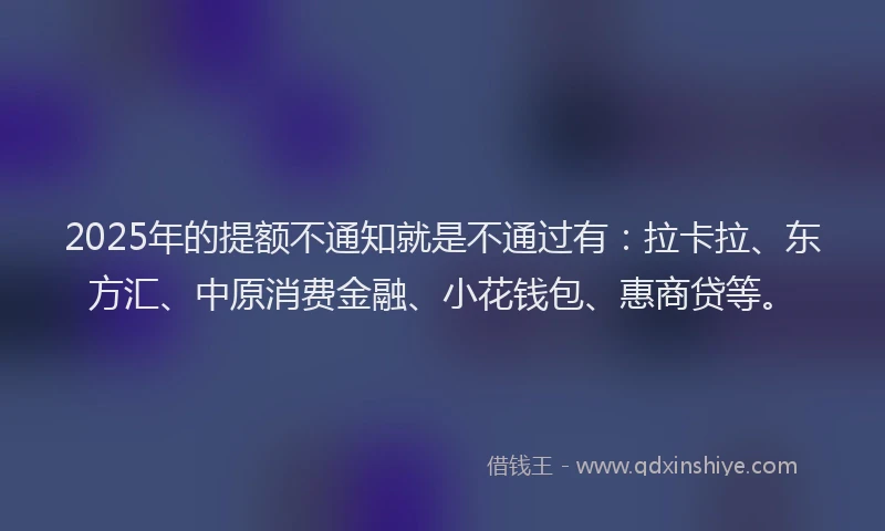 2025年的提额不通知就是不通过有：拉卡拉、东方汇、中原消费金融、小花钱包、惠商贷等。