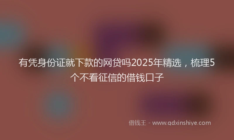 有凭身份证就下款的网贷吗2025年精选，梳理5个不看征信的借钱口子