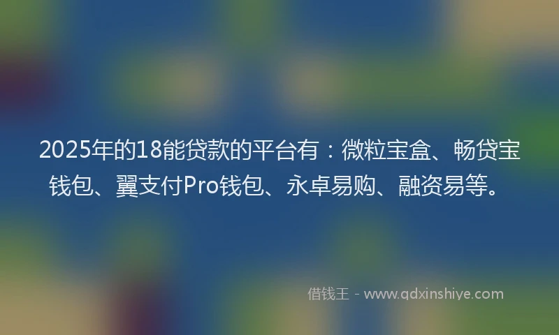 2025年的18能贷款的平台有：微粒宝盒、畅贷宝钱包、翼支付Pro钱包、永卓易购、融资易等。