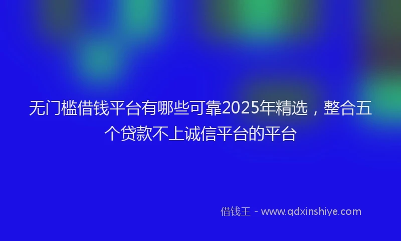 无门槛借钱平台有哪些可靠2025年精选，整合五个贷款不上诚信平台的平台