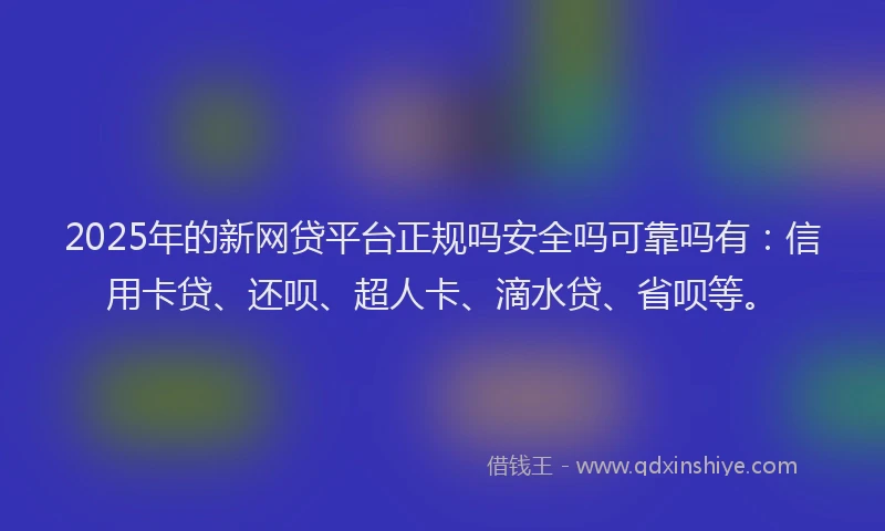 2025年的新网贷平台正规吗安全吗可靠吗有：信用卡贷、还呗、超人卡、滴水贷、省呗等。