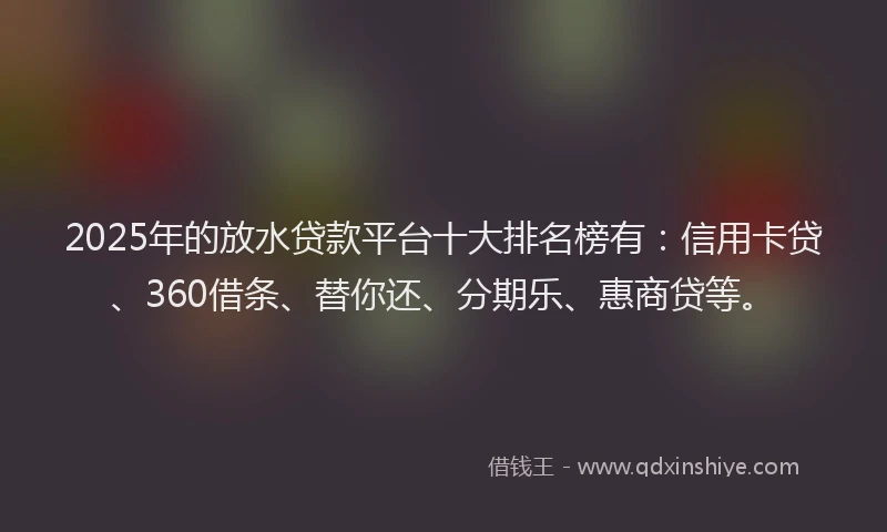 2025年的放水贷款平台十大排名榜有：信用卡贷、360借条、替你还、分期乐、惠商贷等。
