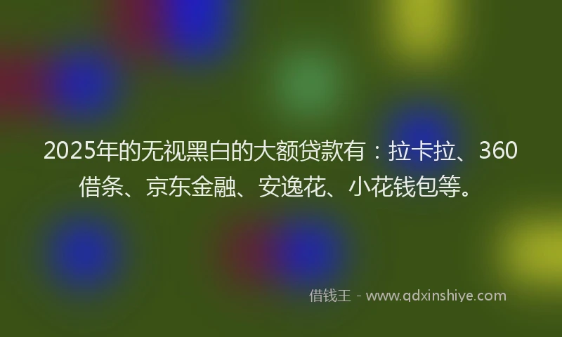 2025年的无视黑白的大额贷款有：拉卡拉、360借条、京东金融、安逸花、小花钱包等。
