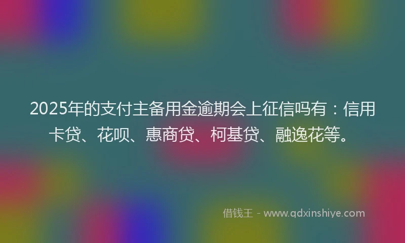2025年的支付主备用金逾期会上征信吗有：信用卡贷、花呗、惠商贷、柯基贷、融逸花等。