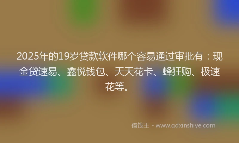 2025年的19岁贷款软件哪个容易通过审批有：现金贷速易、鑫悦钱包、天天花卡、蜂狂购、极速花等。
