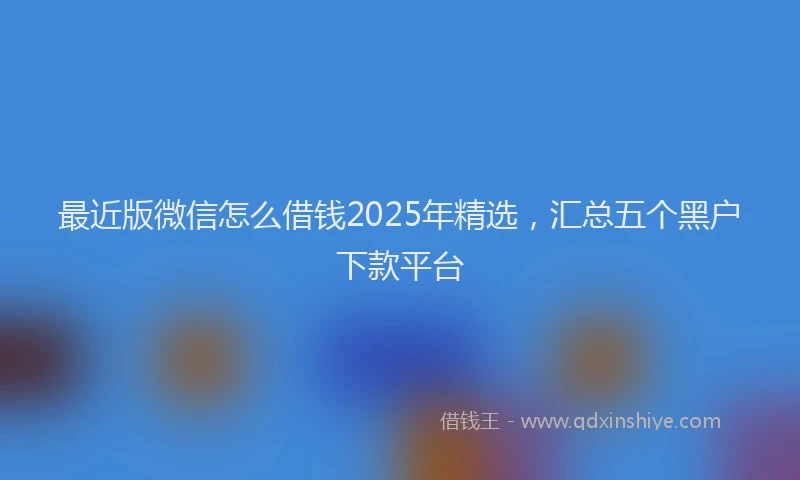 最近版微信怎么借钱2025年精选，汇总五个黑户下款平台