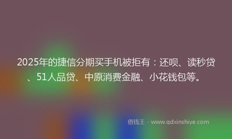 2025年的捷信分期买手机被拒有：还呗、读秒贷、51人品贷、中原消费金融、小花钱包等。