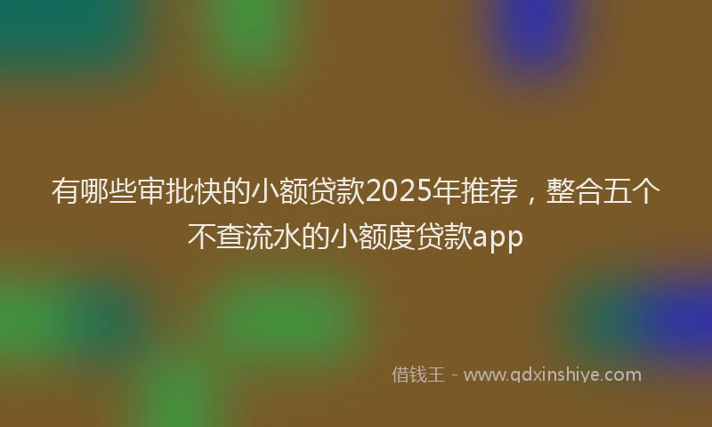 有哪些审批快的小额贷款2025年推荐，整合五个不查流水的小额度贷款app