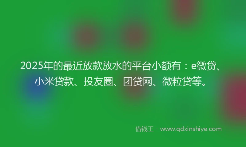 2025年的最近放款放水的平台小额有：e微贷、小米贷款、投友圈、团贷网、微粒贷等。