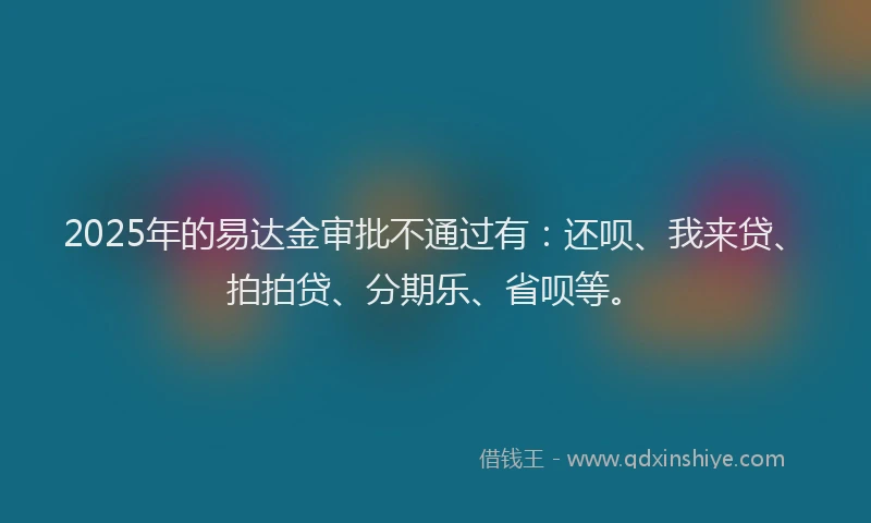 2025年的易达金审批不通过有：还呗、我来贷、拍拍贷、分期乐、省呗等。