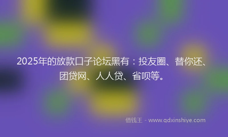 2025年的放款口子论坛黑有：投友圈、替你还、团贷网、人人贷、省呗等。