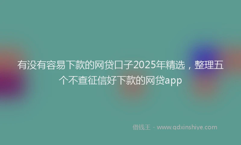 有没有容易下款的网贷口子2025年精选，整理五个不查征信好下款的网贷app