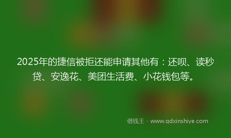 2025年的捷信被拒还能申请其他有：还呗、读秒贷、安逸花、美团生活费、小花钱包等。