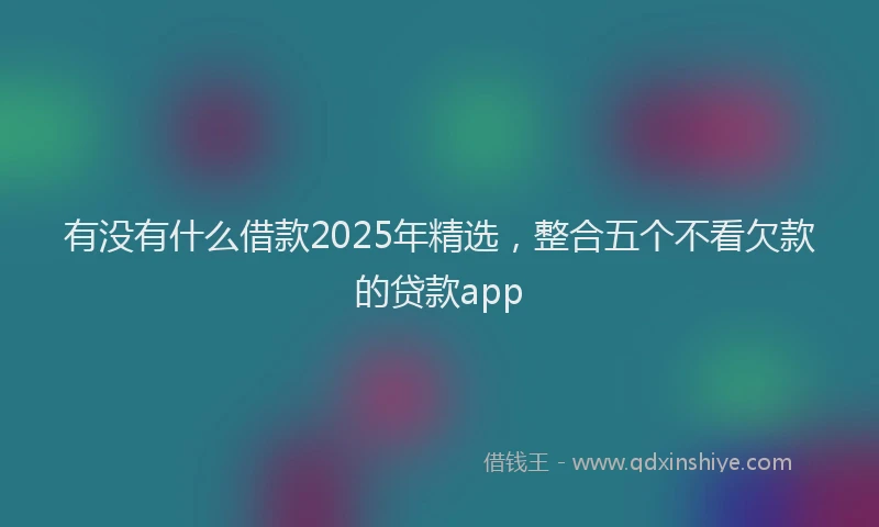 有没有什么借款2025年精选，整合五个不看欠款的贷款app