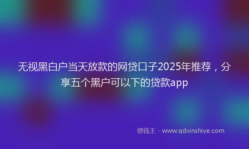 无视黑白户当天放款的网贷口子2025年推荐，分享五个黑户可以下的贷款app