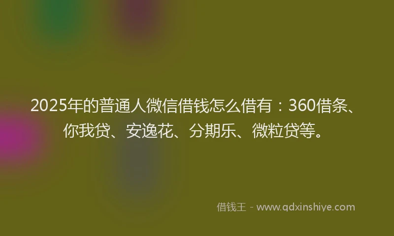 2025年的普通人微信借钱怎么借有：360借条、你我贷、安逸花、分期乐、微粒贷等。