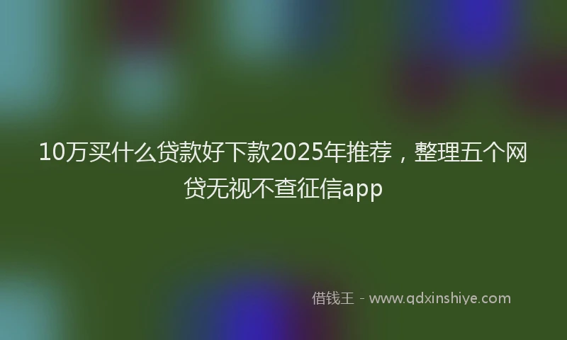 10万买什么贷款好下款2025年推荐，整理五个网贷无视不查征信app