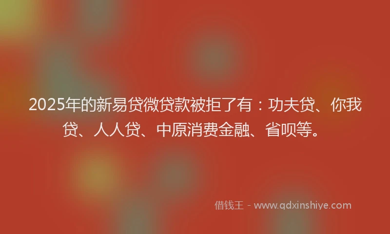 2025年的新易贷微贷款被拒了有：功夫贷、你我贷、人人贷、中原消费金融、省呗等。