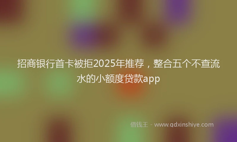招商银行首卡被拒2025年推荐，整合五个不查流水的小额度贷款app