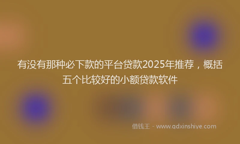 有没有那种必下款的平台贷款2025年推荐，概括五个比较好的小额贷款软件