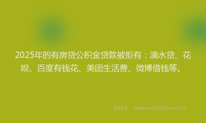 2025年的有房贷公积金贷款被拒有：滴水贷、花呗、百度有钱花、美团生活费、微博借钱等。