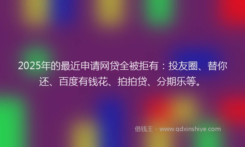 2025年的最近申请网贷全被拒有：投友圈、替你还、百度有钱花、拍拍贷、分期乐等。