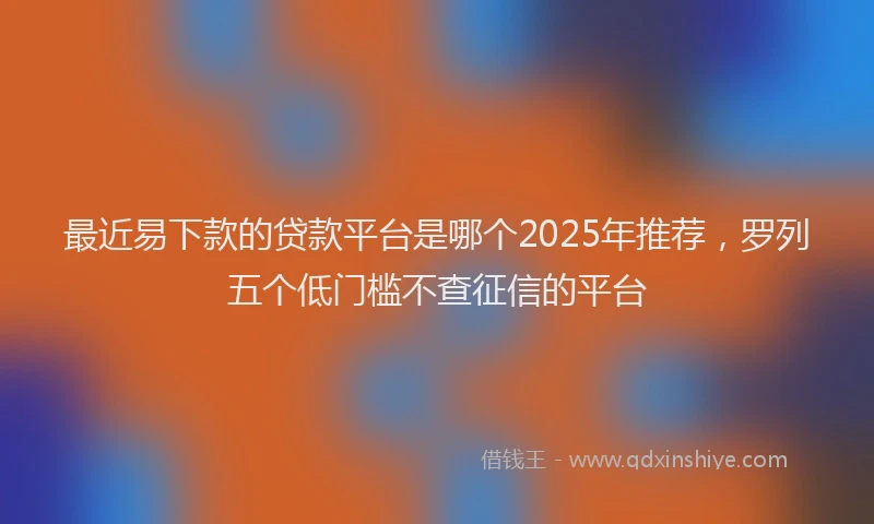 最近易下款的贷款平台是哪个2025年推荐，罗列五个低门槛不查征信的平台