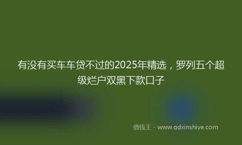 有没有买车车贷不过的2025年精选，罗列五个超级烂户双黑下款口子
