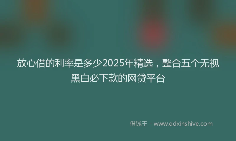 放心借的利率是多少2025年精选，整合五个无视黑白必下款的网贷平台